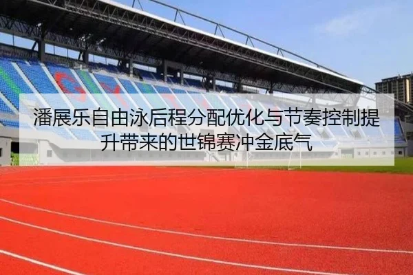 潘展乐自由泳后程分配优化与节奏控制提升带来的世锦赛冲金底气