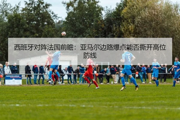 西班牙对阵法国前瞻：亚马尔边路爆点能否撕开高位防线